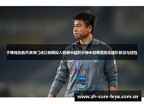 于根伟执教天津津门虎以有限投入稳居中超积分榜中游展现务实建队智慧与韧性